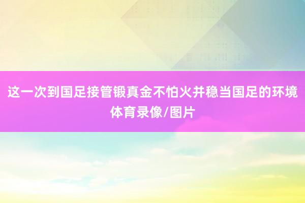 这一次到国足接管锻真金不怕火并稳当国足的环境体育录像/图片