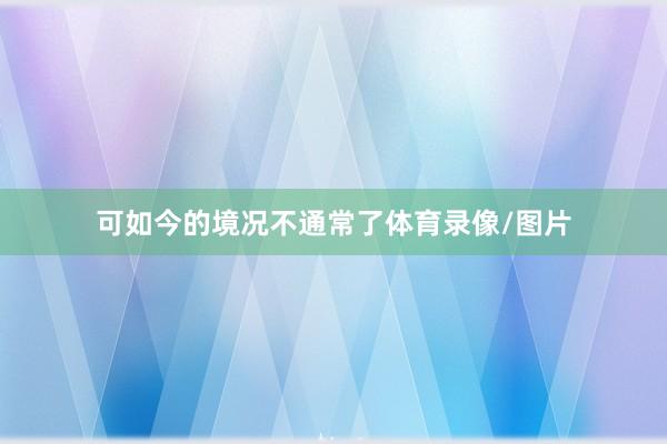 可如今的境况不通常了体育录像/图片