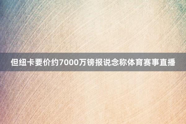 但纽卡要价约7000万镑报说念称体育赛事直播