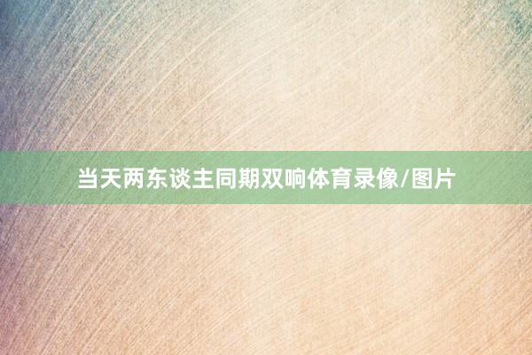 当天两东谈主同期双响体育录像/图片