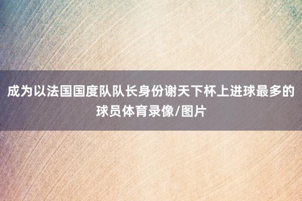 成为以法国国度队队长身份谢天下杯上进球最多的球员体育录像/图片