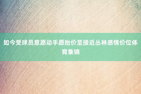 如今受球员意愿动手愿抬价至接近丛林感情价位体育集锦
